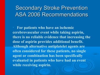 Secondary Stroke Prevention
 ASA 2006 Recommendations

• For patients who have an ischemic
cerebrovascular event while taking aspirin,
there is no reliable evidence that increasing the
dose of aspirin provides additional benefit.
Although alternative antiplatelet agents are
often considered for these patients, no single
agent or combination has been specifically
evaluated in patients who have had an event
while receiving aspirin.
 