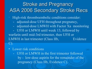 Stroke and Pregnancy
ASA 2006 Secondary Stroke Recs
• High-risk thromboembolic conditions consider:
   - adjusted-dose UFH throughout pregnancy,
   - adjusted-dose LMWH with Factor Xa monitoring
   - UFH or LMWH until week 13, followed by
warfarin until mid-3rd trimester, then UFH or
LMWH in last trimester (Class IIb,          Evidence
C).
• Lower risk conditions
  - UFH or LMWH in the first trimester followed
     by - low-dose aspirin for the remainder of the
     pregnancy (Class IIb, Evidence C).
 