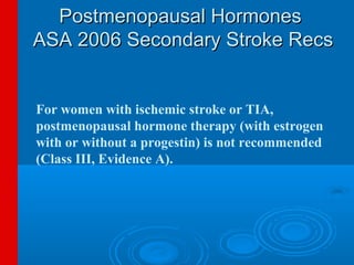 Postmenopausal Hormones
ASA 2006 Secondary Stroke Recs


For women with ischemic stroke or TIA,
postmenopausal hormone therapy (with estrogen
with or without a progestin) is not recommended
(Class III, Evidence A).
 