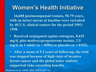 Women’s Health Initiative
   • 16,608 postmenopausal women, 50-79 years,
   with an intact uterus at baseline were recruited
   by 40 U.S. clinical centers for the period 1993-
   1998.
   • Received conjugated equine estrogens, 0.625
   mg/d, plus medroxyprogesterone acetate, 2.5
   mg/d, in 1 tablet (n = 8506) or placebo (n = 8102).
   • After a mean of 5.2 years of follow-up, the trial
   was stopped because of high rates of invasive
   breast cancer and the global index statistic
   supported risks exceeding benefits.
Rossouw et al. JAMA 2002;288(3):321-33
 