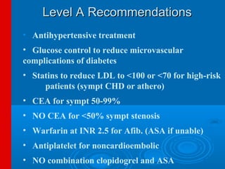 Level A Recommendations
• Antihypertensive treatment
• Glucose control to reduce microvascular
complications of diabetes
• Statins to reduce LDL to <100 or <70 for high-risk
     patients (sympt CHD or athero)
• CEA for sympt 50-99%
• NO CEA for <50% sympt stenosis
• Warfarin at INR 2.5 for Afib. (ASA if unable)
• Antiplatelet for noncardioembolic
• NO combination clopidogrel and ASA
 