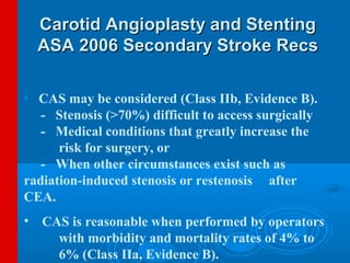 Carotid Angioplasty and Stenting
  ASA 2006 Secondary Stroke Recs

• CAS may be considered (Class IIb, Evidence B).
   - Stenosis (>70%) difficult to access surgically
   - Medical conditions that greatly increase the
      risk for surgery, or
   - When other circumstances exist such as
radiation-induced stenosis or restenosis after
CEA.
• CAS is reasonable when performed by operators
    with morbidity and mortality rates of 4% to
    6% (Class IIa, Evidence B).
 