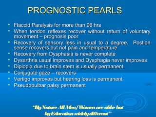 PROGNOSTIC PEARLS
   Flaccid Paralysis for more than 96 hrs
   When tendon reflexes recover without return of voluntary
    movement – prognosis poor
   Recovery of sensory less in usual to a degree. Postion
    sense recovers but not pain and temperature
   Recovery from Dysphasia is never complete
   Dysarthria usual improves and Dysphagia never improves
   Diplopia due to brain stem is usually permanent
   Conjugate gaze – recovers
   Vertigo improves but hearing loss is permanent
   Pseudobulbar palsy permanent



           “ByNature All Men/W en are alike but
                              om
               byEducation widelydifferent”
 