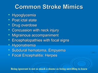 Common Stroke Mimics
   Hypoglycemia
   Post ictal state
   Drug overdose
   Concussion with neck injury
   Migrainous accompaniment
   Encephalopathies with focal signs
   Hyponatremia
   Subdural hematoma, Empyema
   Focal Encephalitis: Herpes


    Being ignorant is not so much a shame as being unwilling to learn
 