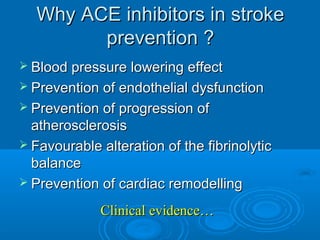 Why ACE inhibitors in stroke
        prevention ?
 Blood pressure lowering effect
 Prevention of endothelial dysfunction
 Prevention of progression of
  atherosclerosis
 Favourable alteration of the fibrinolytic
  balance
 Prevention of cardiac remodelling

             Clinical evidence…
 
