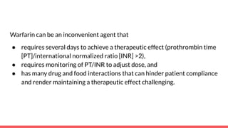 Warfarin can be an inconvenient agent that
● requires several days to achieve a therapeutic effect (prothrombin time
[PT]/international normalized ratio [INR] >2),
● requires monitoring of PT/INR to adjust dose, and
● has many drug and food interactions that can hinder patient compliance
and render maintaining a therapeutic effect challenging.
 