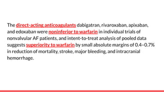 The direct-acting anticoagulants dabigatran, rivaroxaban, apixaban,
and edoxaban were noninferior to warfarin in individual trials of
nonvalvular AF patients, and intent-to-treat analysis of pooled data
suggests superiority to warfarin by small absolute margins of 0.4–0.7%
in reduction of mortality, stroke, major bleeding, and intracranial
hemorrhage.
 