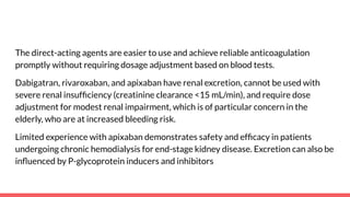 The direct-acting agents are easier to use and achieve reliable anticoagulation
promptly without requiring dosage adjustment based on blood tests.
Dabigatran, rivaroxaban, and apixaban have renal excretion, cannot be used with
severe renal insufﬁciency (creatinine clearance <15 mL/min), and require dose
adjustment for modest renal impairment, which is of particular concern in the
elderly, who are at increased bleeding risk.
Limited experience with apixaban demonstrates safety and efﬁcacy in patients
undergoing chronic hemodialysis for end-stage kidney disease. Excretion can also be
inﬂuenced by P-glycoprotein inducers and inhibitors
 