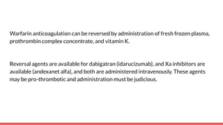 Warfarin anticoagulation can be reversed by administration of fresh frozen plasma,
prothrombin complex concentrate, and vitamin K.
Reversal agents are available for dabigatran (idarucizumab), and Xa inhibitors are
available (andexanet alfa), and both are administered intravenously. These agents
may be pro-thrombotic and administration must be judicious.
 