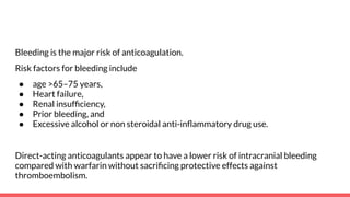 Bleeding is the major risk of anticoagulation.
Risk factors for bleeding include
● age >65–75 years,
● Heart failure,
● Renal insufﬁciency,
● Prior bleeding, and
● Excessive alcohol or non steroidal anti-inﬂammatory drug use.
Direct-acting anticoagulants appear to have a lower risk of intracranial bleeding
compared with warfarin without sacriﬁcing protective effects against
thromboembolism.
 