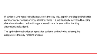 In patients who require dual antiplatelet therapy (e.g., aspirin and clopidogrel) after
coronary or peripheral arterial stenting, there is a substantially increased bleeding
risk when standard oral anticoagulation with warfarin or a direct-acting
anticoagulant is added.
The optimal combination of agents for patients with AF who also require
antiplatelet therapy remains unclear.
 
