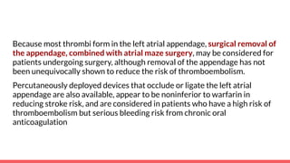 Because most thrombi form in the left atrial appendage, surgical removal of
the appendage, combined with atrial maze surgery, may be considered for
patients undergoing surgery, although removal of the appendage has not
been unequivocally shown to reduce the risk of thromboembolism.
Percutaneously deployed devices that occlude or ligate the left atrial
appendage are also available, appear to be noninferior to warfarin in
reducing stroke risk, and are considered in patients who have a high risk of
thromboembolism but serious bleeding risk from chronic oral
anticoagulation
 