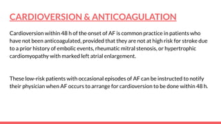 CARDIOVERSION & ANTICOAGULATION
Cardioversion within 48 h of the onset of AF is common practice in patients who
have not been anticoagulated, provided that they are not at high risk for stroke due
to a prior history of embolic events, rheumatic mitral stenosis, or hypertrophic
cardiomyopathy with marked left atrial enlargement.
These low-risk patients with occasional episodes of AF can be instructed to notify
their physician when AF occurs to arrange for cardioversion to be done within 48 h.
 