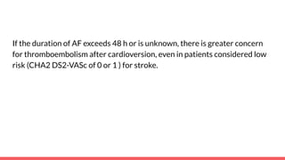 If the duration of AF exceeds 48 h or is unknown, there is greater concern
for thromboembolism after cardioversion, even in patients considered low
risk (CHA2 DS2-VASc of 0 or 1 ) for stroke.
 