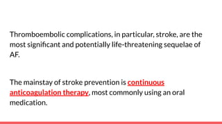 Thromboembolic complications, in particular, stroke, are the
most signiﬁcant and potentially life-threatening sequelae of
AF.
The mainstay of stroke prevention is continuous
anticoagulation therapy, most commonly using an oral
medication.
 