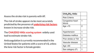 Assess the stroke risk in parents with AF.
The risk of stroke appears to be most accurately
predicted by the presence of underlying risk factors
known in increase stroke risk.
The CHA2DS2-VASc scoring system widely used
tool to estimate stroke risk.
Anticoagulation is currently recommended in the
United States for patients with a score of ≥1, unless
the lone risk factor is female gender.
 