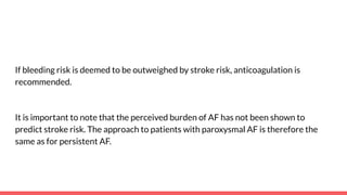 If bleeding risk is deemed to be outweighed by stroke risk, anticoagulation is
recommended.
It is important to note that the perceived burden of AF has not been shown to
predict stroke risk. The approach to patients with paroxysmal AF is therefore the
same as for persistent AF.
 