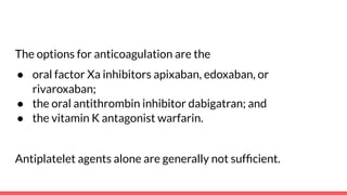 The options for anticoagulation are the
● oral factor Xa inhibitors apixaban, edoxaban, or
rivaroxaban;
● the oral antithrombin inhibitor dabigatran; and
● the vitamin K antagonist warfarin.
Antiplatelet agents alone are generally not sufﬁcient.
 
