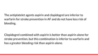 The antiplatelet agents aspirin and clopidogrel are inferior to
warfarin for stroke prevention in AF and do not have less risk of
bleeding.
Clopidogrel combined with aspirin is better than aspirin alone for
stroke prevention, but this combination is inferior to warfarin and
has a greater bleeding risk than aspirin alone.
 