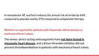 In nonvalvular AF, warfarin reduces the annual risk of stroke by 64%
compared to placebo and by 37% compared to antiplatelet therapy.
Warfarin is required for patients with rheumatic mitral stenosis or
mechanical heart valves.
The newer, direct-acting anticoagulants have not been tested in
rheumatic heart disease, and a direct thrombin inhibitor did not
prevent thromboembolism in patients with mechanical heart valves.
 