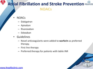 • NOACs
– Dabigatran
– Apixaban
– Rivaroxaban
– Edoxaban
• Guidelines
– Novel anticoagulants were added to warfarin as preferred
therapy.
– First line therapy
– Preferred therapy for patients with labile INR
Atrial Fibrillation and Stroke Prevention
NOACs
www.theafibclinic.com
 