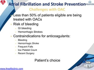 Less than 50% of patients eligible are being
treated with OACs
 Risk of bleeding
 GI bleeding
 Hemorrhagic Strokes
 Contraindications for anticoagulants:
 Bleeding
 Hemorrhagic Stroke
 Frequent Falls
 low Platelet Count
 Recent Surgery
Patient’s choice
Atrial Fibrillation and Stroke Prevention
Challenges with OAC
www.theafibclinic.com
 