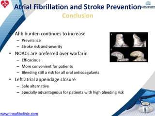Atrial Fibrillation and Stroke Prevention
Conclusion
• Afib burden continues to increase
– Prevelance
– Stroke risk and severity
• NOACs are preferred over warfarin
– Efficacious
– More convenient for patients
– Bleeding still a risk for all oral anticoagulants
• Left atrial appendage closure
– Safe alternative
– Specially advantageous for patients with high bleeding risk
www.theafibclinic.com
 