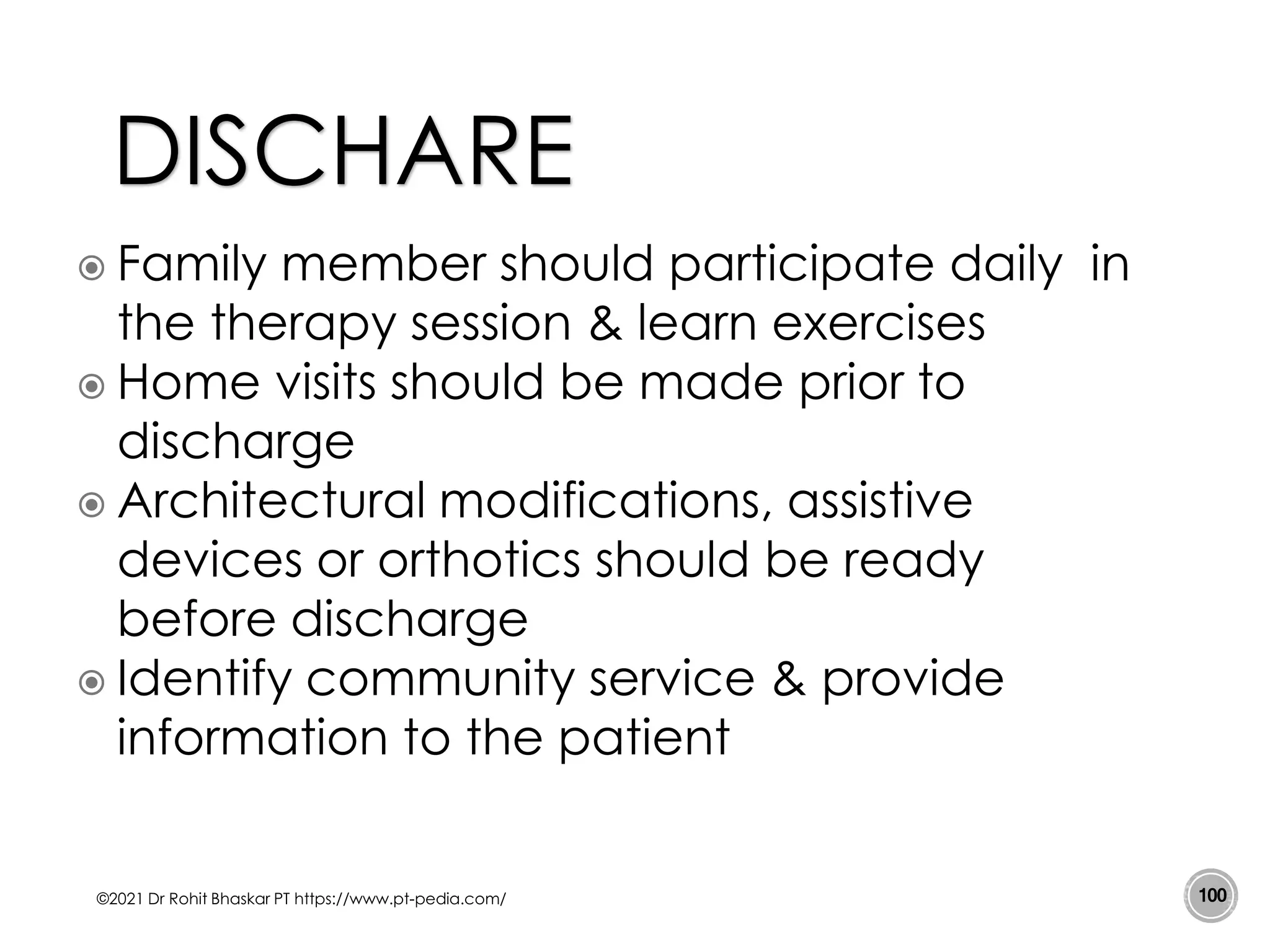 Family member should participate daily in
the therapy session & learn exercises
 Home visits should be made prior to
discharge
 Architectural modifications, assistive
devices or orthotics should be ready
before discharge
 Identify community service & provide
information to the patient
©2021 Dr Rohit Bhaskar PT https://www.pt-pedia.com/ 100
DISCHARE
 