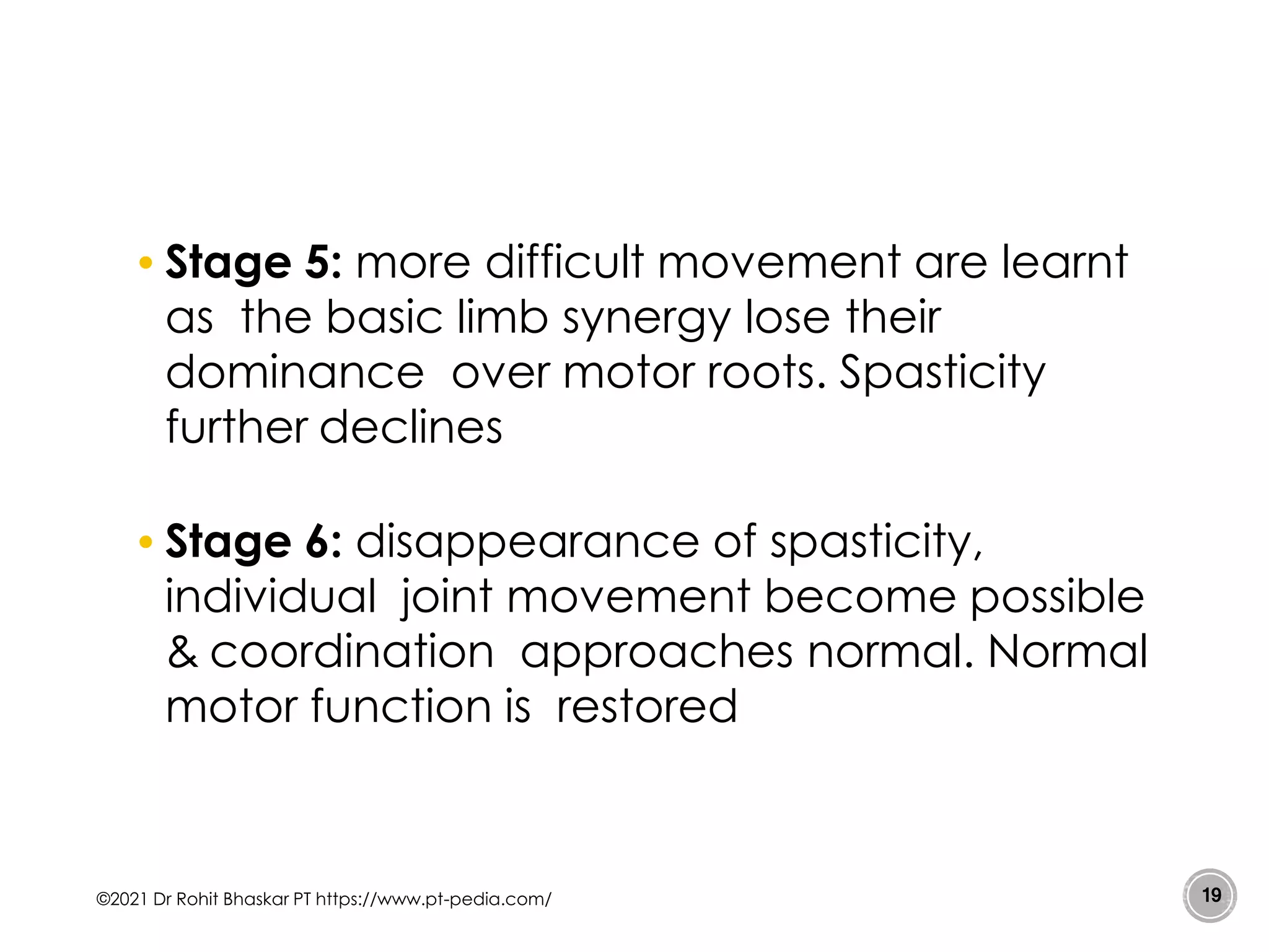 • Stage 5: more difficult movement are learnt
as the basic limb synergy lose their
dominance over motor roots. Spasticity
further declines
• Stage 6: disappearance of spasticity,
individual joint movement become possible
& coordination approaches normal. Normal
motor function is restored
©2021 Dr Rohit Bhaskar PT https://www.pt-pedia.com/ 19
 