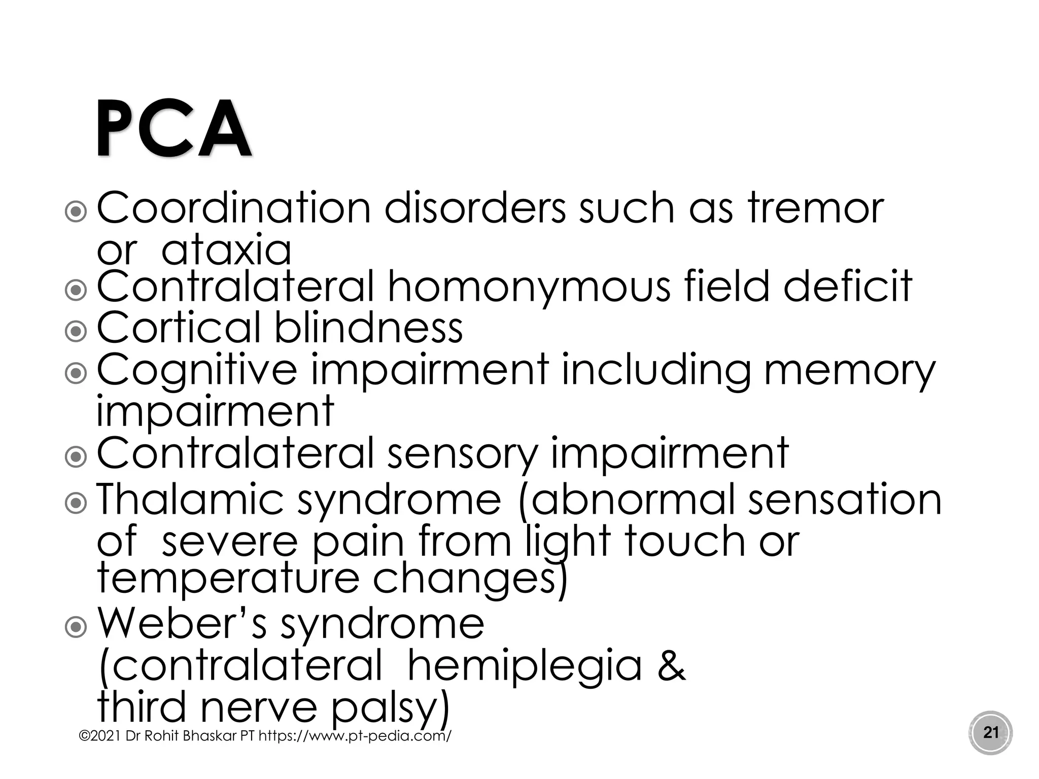  Coordination disorders such as tremor
or ataxia
 Contralateral homonymous field deficit
 Cortical blindness
 Cognitive impairment including memory
impairment
 Contralateral sensory impairment
 Thalamic syndrome (abnormal sensation
of severe pain from light touch or
temperature changes)
 Weber’s syndrome
(contralateral hemiplegia &
third nerve palsy)
©2021 Dr Rohit Bhaskar PT https://www.pt-pedia.com/ 21
PCA
 