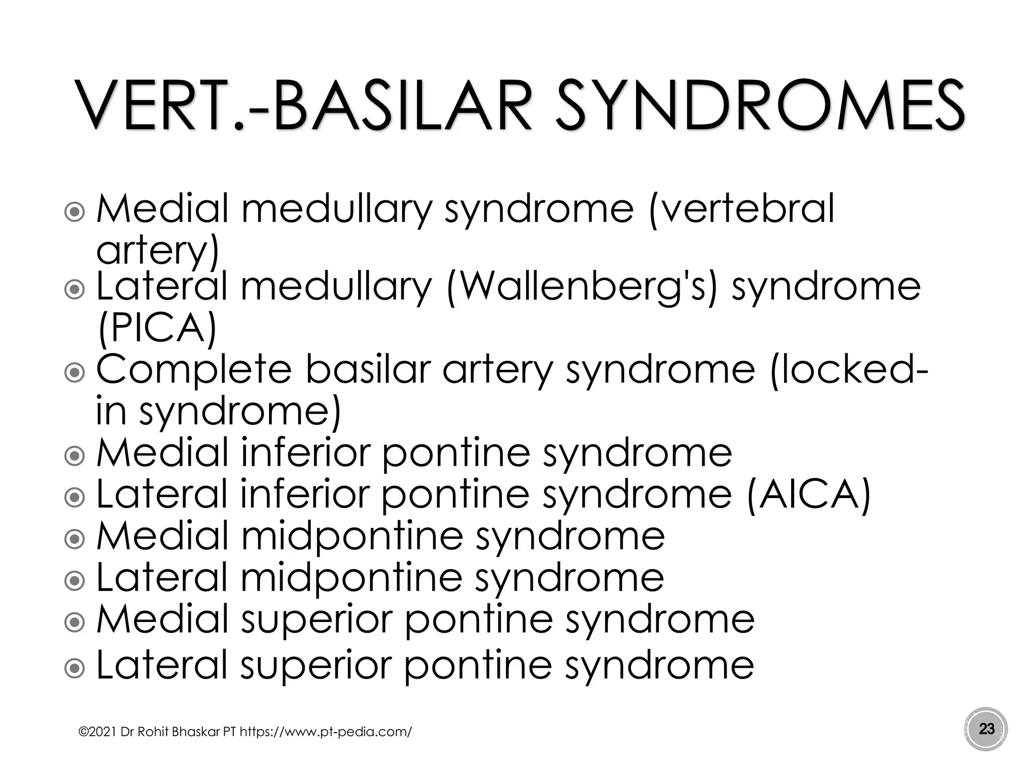  Medial medullary syndrome (vertebral
artery)
 Lateral medullary (Wallenberg's) syndrome
(PICA)
 Complete basilar artery syndrome (locked-
in syndrome)
 Medial inferior pontine syndrome
 Lateral inferior pontine syndrome (AICA)
 Medial midpontine syndrome
 Lateral midpontine syndrome
 Medial superior pontine syndrome
 Lateral superior pontine syndrome
©2021 Dr Rohit Bhaskar PT https://www.pt-pedia.com/ 23
VERT.-BASILAR SYNDROMES
 