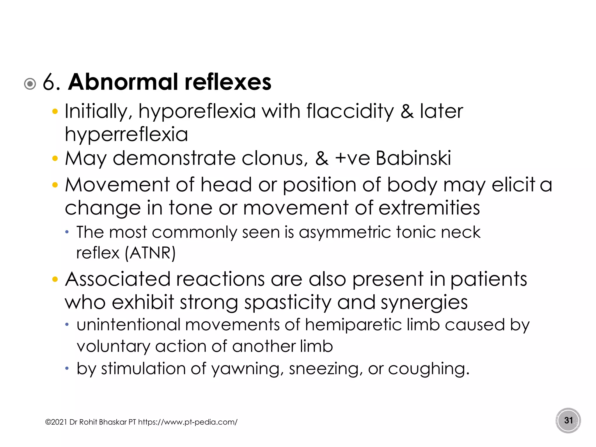  6. Abnormal reflexes
• Initially, hyporeflexia with flaccidity & later
hyperreflexia
• May demonstrate clonus, & +ve Babinski
• Movement of head or position of body may elicit a
change in tone or movement of extremities
 The most commonly seen is asymmetric tonic neck
reflex (ATNR)
• Associated reactions are also present in patients
who exhibit strong spasticity and synergies
 unintentional movements of hemiparetic limb caused by
voluntary action of another limb
 by stimulation of yawning, sneezing, or coughing.
©2021 Dr Rohit Bhaskar PT https://www.pt-pedia.com/ 31
 