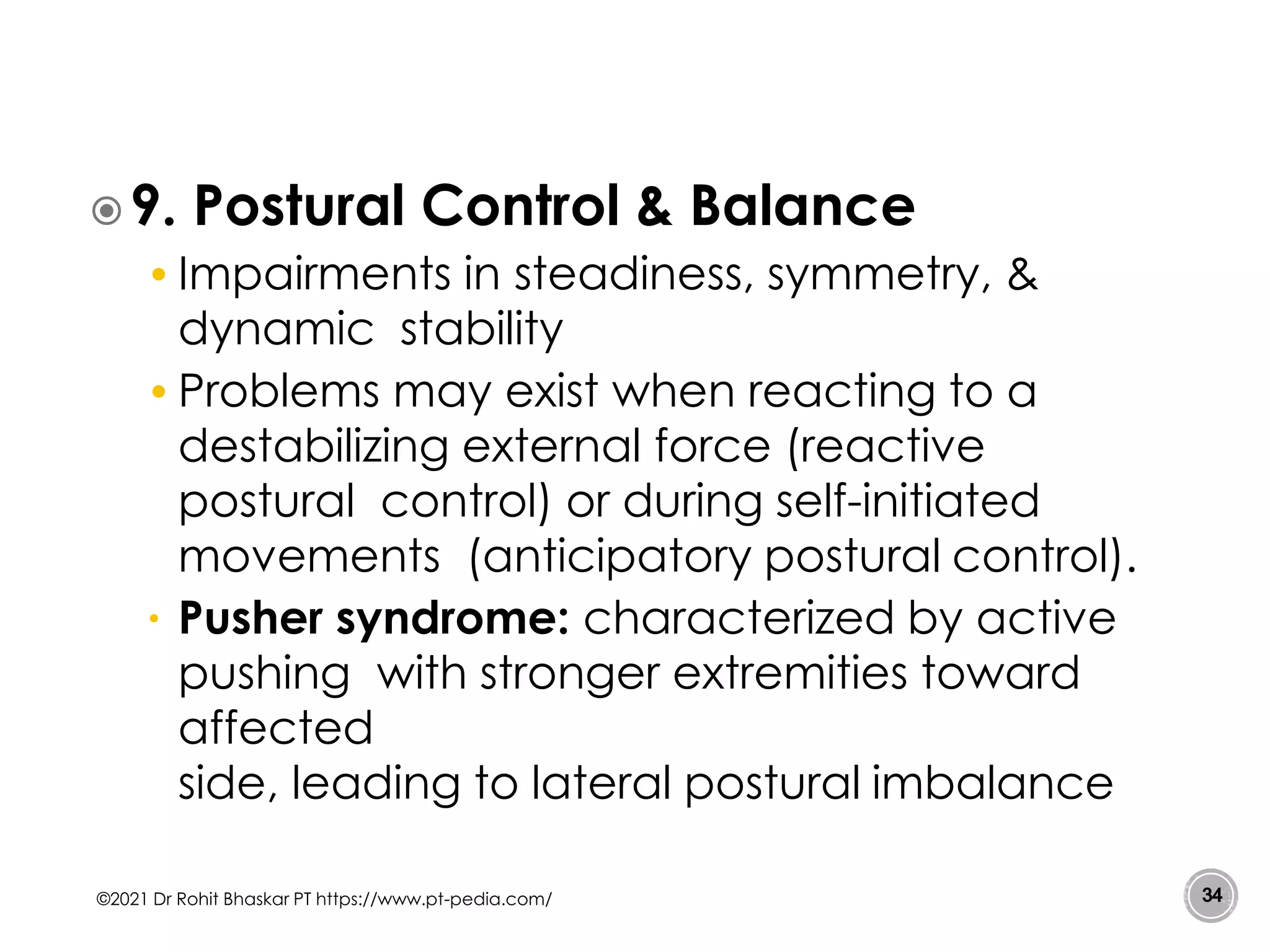 9. Postural Control & Balance
• Impairments in steadiness, symmetry, &
dynamic stability
• Problems may exist when reacting to a
destabilizing external force (reactive
postural control) or during self-initiated
movements (anticipatory postural control).
• Pusher syndrome: characterized by active
pushing with stronger extremities toward
affected
side, leading to lateral postural imbalance
©2021 Dr Rohit Bhaskar PT https://www.pt-pedia.com/ 34
 