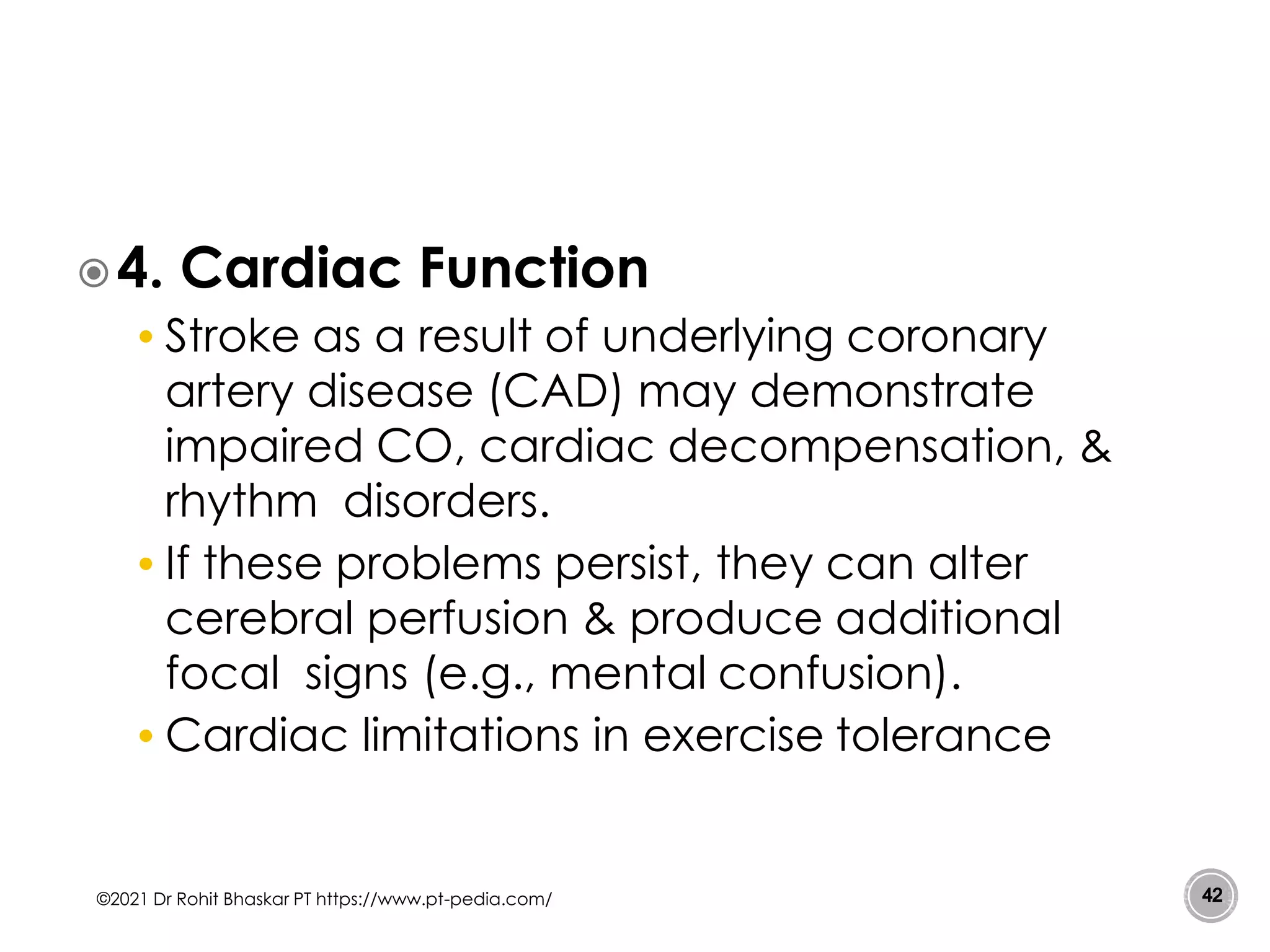4. Cardiac Function
• Stroke as a result of underlying coronary
artery disease (CAD) may demonstrate
impaired CO, cardiac decompensation, &
rhythm disorders.
• If these problems persist, they can alter
cerebral perfusion & produce additional
focal signs (e.g., mental confusion).
• Cardiac limitations in exercise tolerance
©2021 Dr Rohit Bhaskar PT https://www.pt-pedia.com/ 42
 