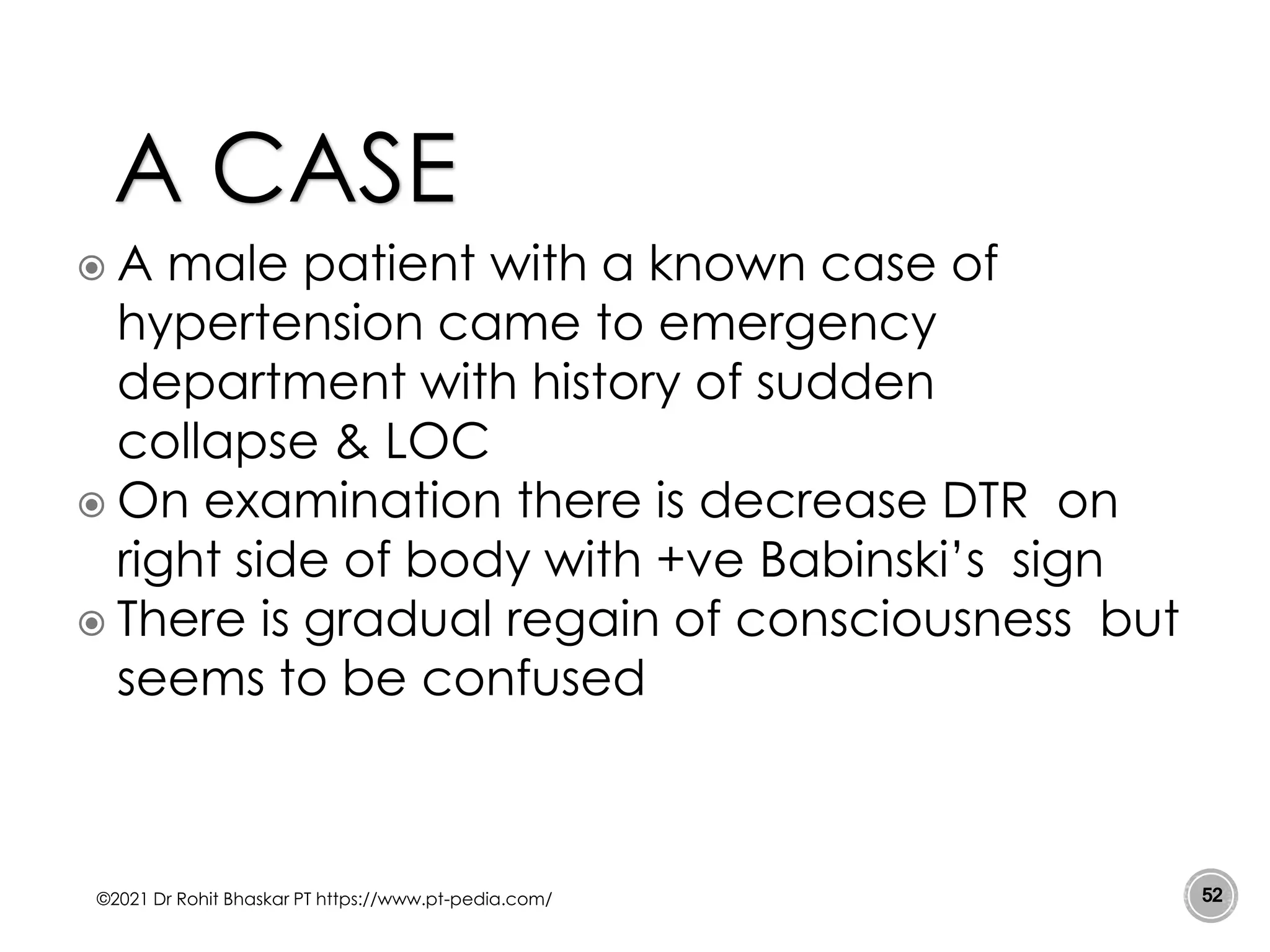  A male patient with a known case of
hypertension came to emergency
department with history of sudden
collapse & LOC
 On examination there is decrease DTR on
right side of body with +ve Babinski’s sign
 There is gradual regain of consciousness but
seems to be confused
©2021 Dr Rohit Bhaskar PT https://www.pt-pedia.com/ 52
A CASE
 