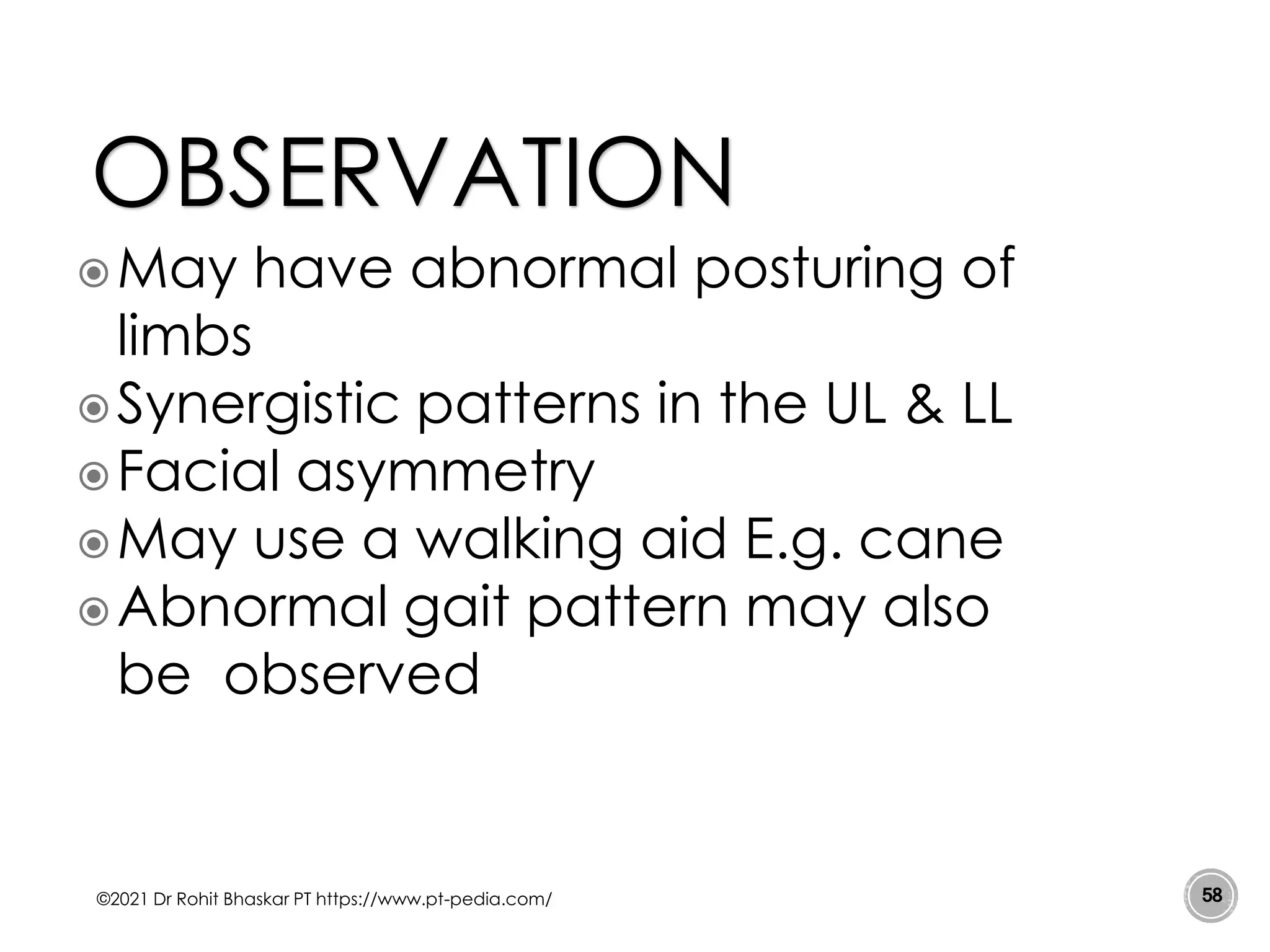 May have abnormal posturing of
limbs
Synergistic patterns in the UL & LL
Facial asymmetry
May use a walking aid E.g. cane
Abnormal gait pattern may also
be observed
©2021 Dr Rohit Bhaskar PT https://www.pt-pedia.com/ 58
OBSERVATION
 