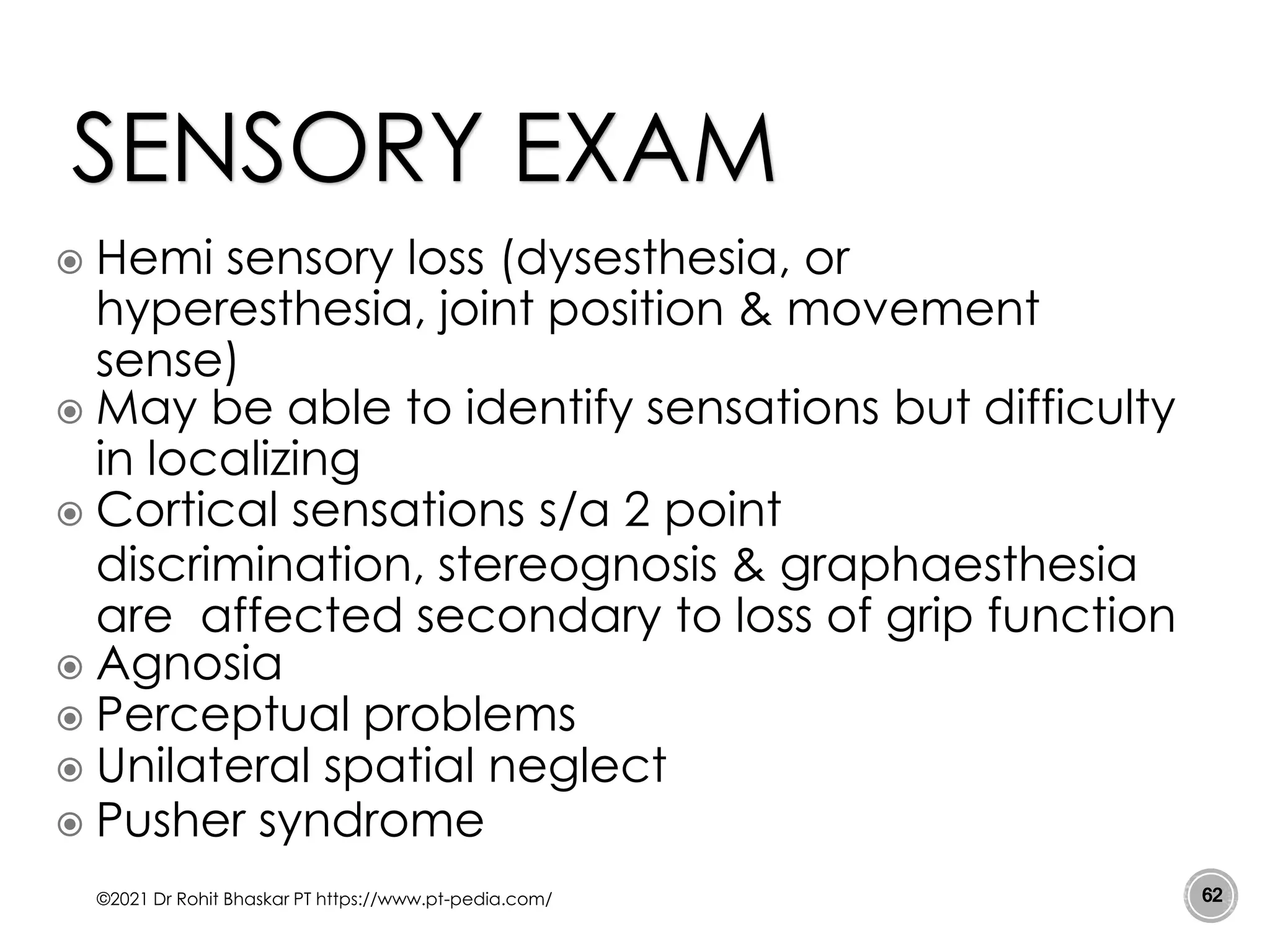  Hemi sensory loss (dysesthesia, or
hyperesthesia, joint position & movement
sense)
 May be able to identify sensations but difficulty
in localizing
 Cortical sensations s/a 2 point
discrimination, stereognosis & graphaesthesia
are affected secondary to loss of grip function
 Agnosia
 Perceptual problems
 Unilateral spatial neglect
 Pusher syndrome
©2021 Dr Rohit Bhaskar PT https://www.pt-pedia.com/ 62
SENSORY EXAM
 