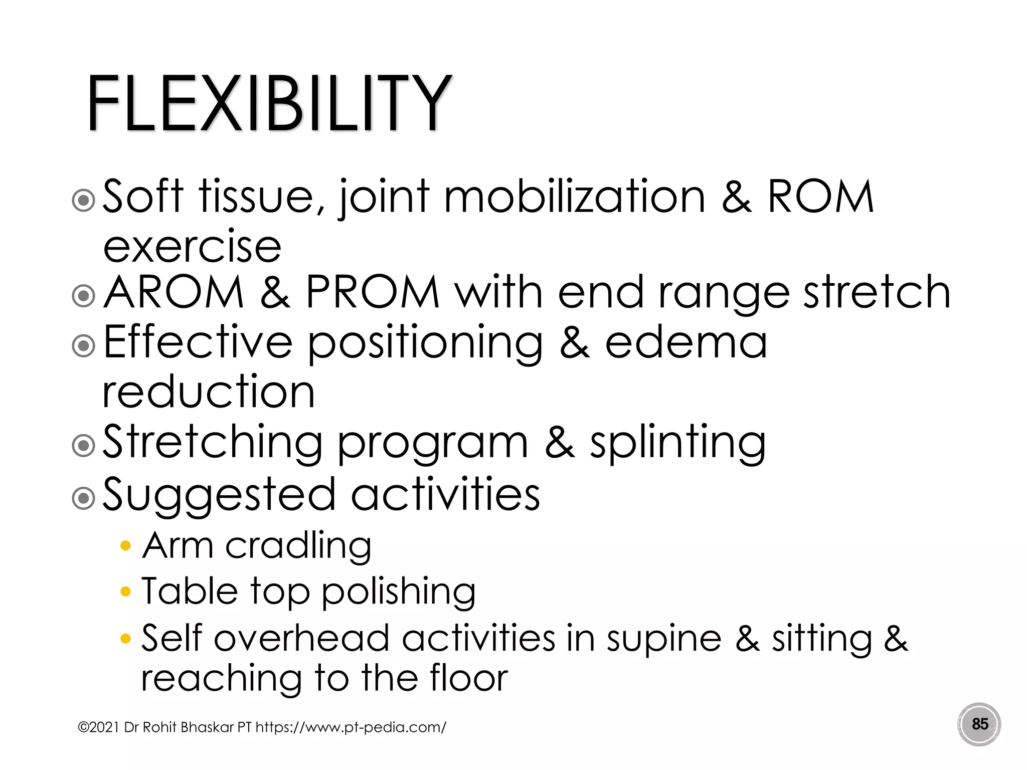 Soft tissue, joint mobilization & ROM
exercise
AROM & PROM with end range stretch
Effective positioning & edema
reduction
Stretching program & splinting
Suggested activities
• Arm cradling
• Table top polishing
• Self overhead activities in supine & sitting &
reaching to the floor
©2021 Dr Rohit Bhaskar PT https://www.pt-pedia.com/ 85
FLEXIBILITY
 