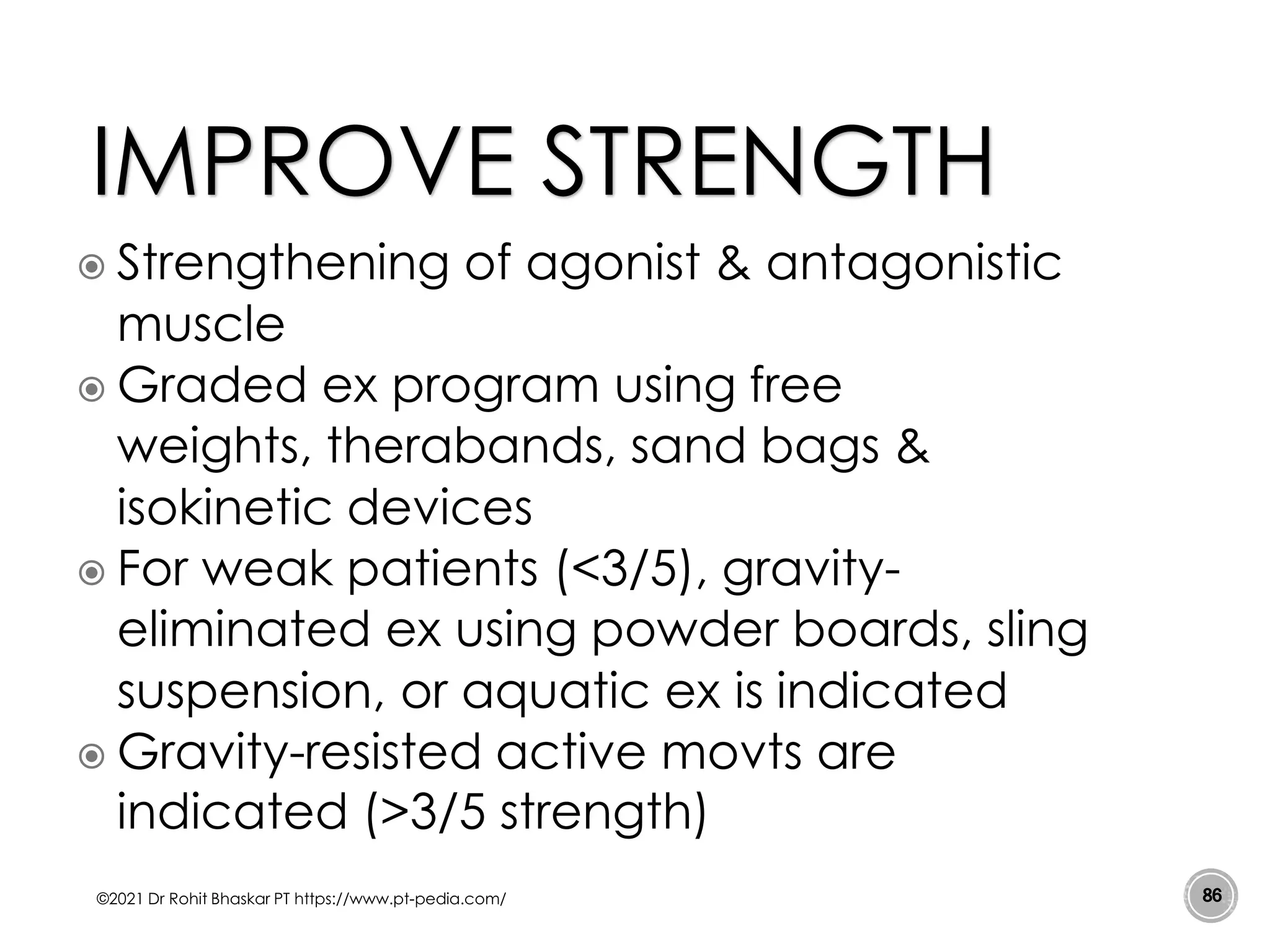  Strengthening of agonist & antagonistic
muscle
 Graded ex program using free
weights, therabands, sand bags &
isokinetic devices
 For weak patients (<3/5), gravity-
eliminated ex using powder boards, sling
suspension, or aquatic ex is indicated
 Gravity-resisted active movts are
indicated (>3/5 strength)
©2021 Dr Rohit Bhaskar PT https://www.pt-pedia.com/ 86
IMPROVE STRENGTH
 