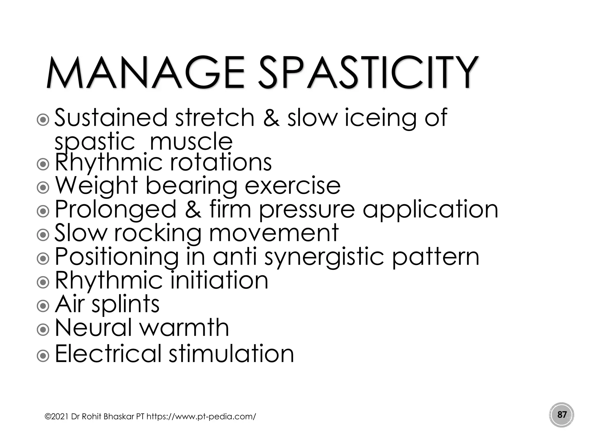  Sustained stretch & slow iceing of
spastic muscle
 Rhythmic rotations
 Weight bearing exercise
 Prolonged & firm pressure application
 Slow rocking movement
 Positioning in anti synergistic pattern
 Rhythmic initiation
 Air splints
 Neural warmth
 Electrical stimulation
©2021 Dr Rohit Bhaskar PT https://www.pt-pedia.com/ 87
MANAGE SPASTICITY
 