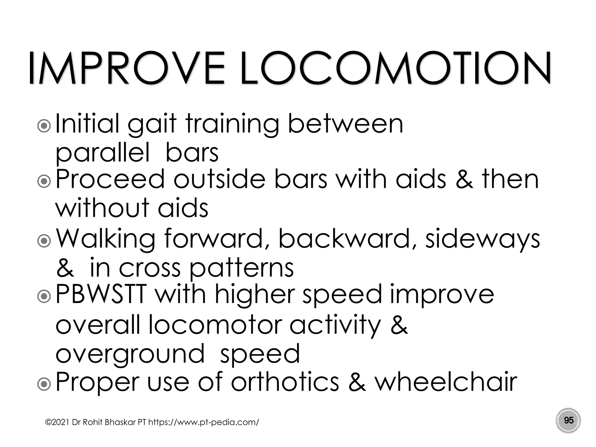 Initial gait training between
parallel bars
Proceed outside bars with aids & then
without aids
Walking forward, backward, sideways
& in cross patterns
PBWSTT with higher speed improve
overall locomotor activity &
overground speed
Proper use of orthotics & wheelchair
©2021 Dr Rohit Bhaskar PT https://www.pt-pedia.com/ 95
IMPROVE LOCOMOTION
 