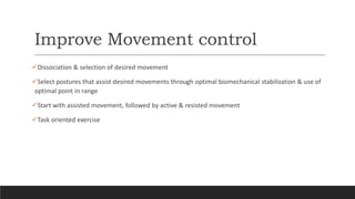 Improve Movement control
Dissociation & selection of desired movement
Select postures that assist desired movements through optimal biomechanical stabilization & use of
optimal point in range
Start with assisted movement, followed by active & resisted movement
Task oriented exercise
 