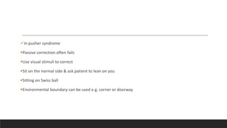 In pusher syndrome
Passive correction often fails
Use visual stimuli to correct
Sit on the normal side & ask patient to lean on you
Sitting on Swiss ball
Environmental boundary can be used e.g. corner or doorway
 