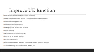 Improve UE function
Early mobilization, ROM & positioning strategies
Relearning of movement pattern & retraining of missing component
UL weight bearing exercises
Dynamic stabilization exercise
Picking up objects, Reaching activities
Lifting activities
Manipulation of common objects
Push up ex. In various position
Kitchen sink exercise
Functional movement like hand to mouth & hand to opposite shoulder
Advance training-CIMT, biofeedback , NMES ,FES
 