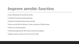 Improve aerobic function
Early mobilization & functional activity
Treadmill training & cycling ergometer
Symptom limited graded exercise training
Exercise at 40-70% of VO2max, 3 times a week for 20-60 minutes
Proper rest should be given
Gradually progressed to 30 minutes continuous program
Regular exercise reduces risk of recurrent stroke
 