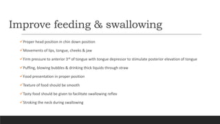 Improve feeding & swallowing
Proper head position in chin down position
Movements of lips, tongue, cheeks & jaw
Firm pressure to anterior 3rd of tongue with tongue depressor to stimulate posterior elevation of tongue
Puffing, blowing bubbles & drinking thick liquids through straw
Food presentation in proper position
Texture of food should be smooth
Tasty food should be given to facilitate swallowing reflex
Stroking the neck during swallowing
 