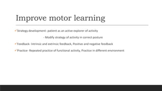 Improve motor learning
Strategy development- patient as an active explorer of activity
- Modify strategy of activity in correct posture
Feedback- Intrinsic and extrinsic feedback, Positive and negative feedback
Practice- Repeated practice of functional activity, Practice in different environment
 