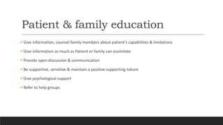 Patient & family education
Give information, counsel family members about patient’s capabilities & limitations
Give information as much as Patient or family can assimilate
Provide open discussion & communication
Be supportive, sensitive & maintain a positive supporting nature
Give psychological support
Refer to help groups
 