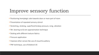 Improve sensory function
Positioning hemiplegic side towards door or main part of room
Presentation of repeated sensory stimuli
Stretching, stroking, superficial & deep pressure, icing, vibration
Wt. bearing ex & Join approximation technique
Stoking with different texture fabrics
Pressure application
Improve other senses like use of visual & auditory
PNF technique, use of bilateral UE
 