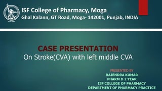 CASE PRESENTATION
On Stroke(CVA) with left middle CVA
PRESENTED BY
RAJENDRA KUMAR
PHARM D 2 YEAR
ISF COLLEGE OF PHARMACY
DEPARTMENT OF PHARMACY PRACTICE
ISF College of Pharmacy, Moga
Ghal Kalann, GT Road, Moga- 142001, Punjab, INDIA
 